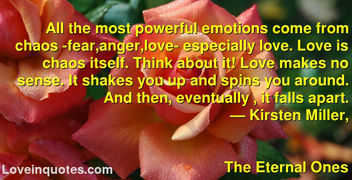 
All the most powerful emotions come from chaos -fear,anger,love- especially love. Love is chaos itself. Think about it! Love makes no sense. It shakes you up and spins you around. And then, eventually , it falls apart.
― Kirsten Miller,
The Eternal Ones