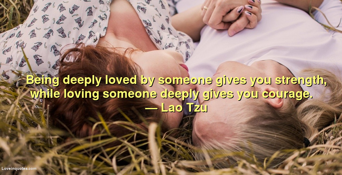 
Being deeply loved by someone gives you strength, while loving someone deeply gives you courage.
― Lao Tzu