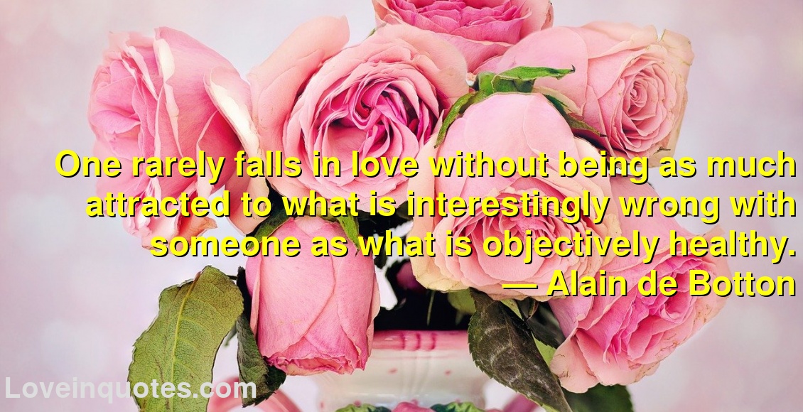 
One rarely falls in love without being as much attracted to what is interestingly wrong with someone as what is objectively healthy.
― Alain de Botton