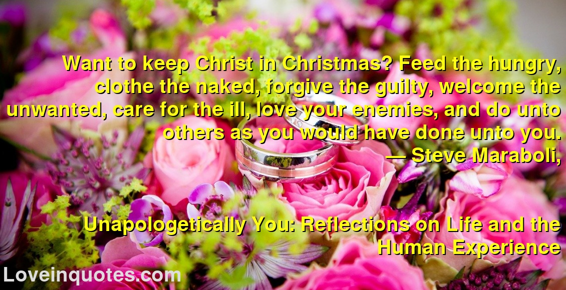 
Want to keep Christ in Christmas? Feed the hungry, clothe the naked, forgive the guilty, welcome the unwanted, care for the ill, love your enemies, and do unto others as you would have done unto you.
― Steve Maraboli,
Unapologetically You: Reflections on Life and the Human Experience