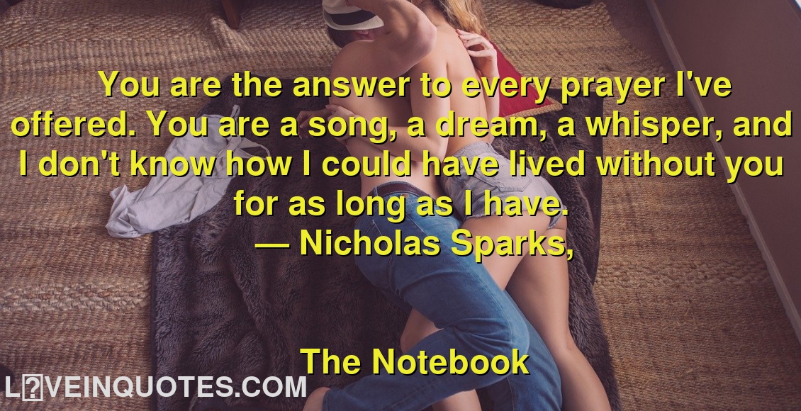 
You are the answer to every prayer I've offered. You are a song, a dream, a whisper, and I don't know how I could have lived without you for as long as I have.
― Nicholas Sparks,
The Notebook