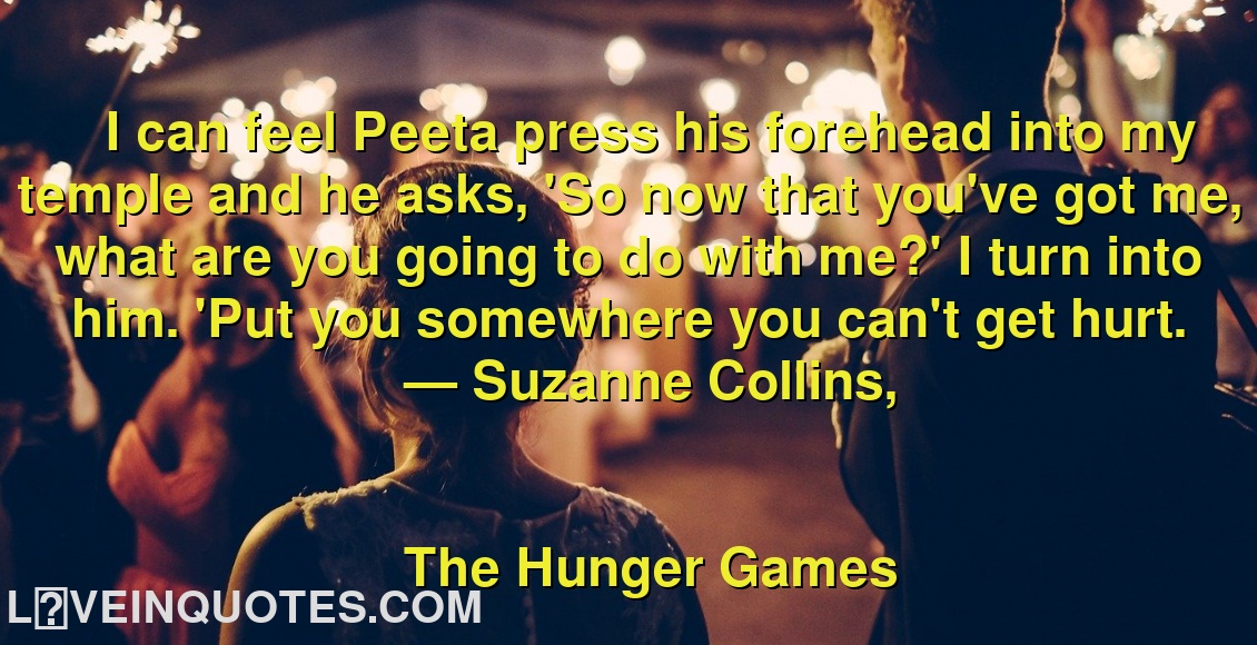 
I can feel Peeta press his forehead into my temple and he asks, 'So now that you've got me, what are you going to do with me?' I turn into him. 'Put you somewhere you can't get hurt.
― Suzanne Collins,
The Hunger Games