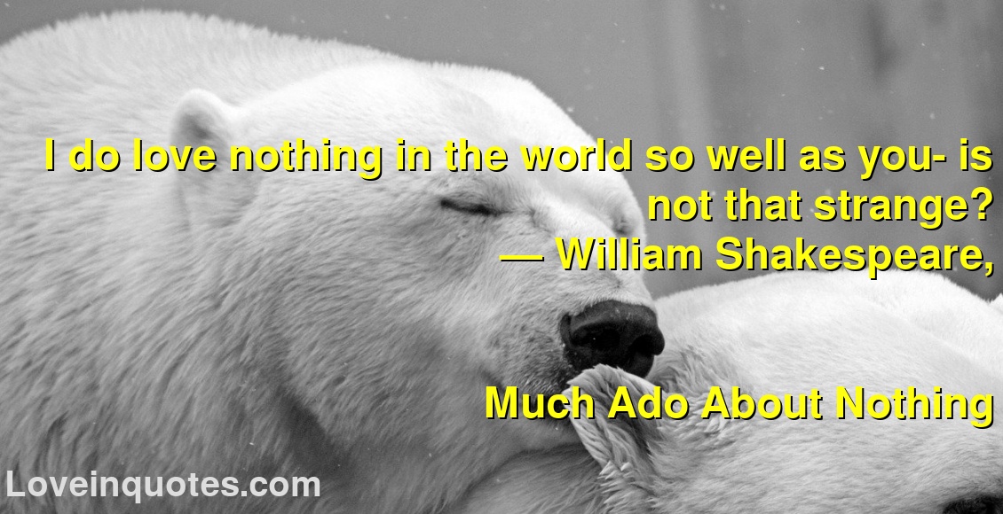 
I do love nothing in the world so well as you- is not that strange?
― William Shakespeare,
Much Ado About Nothing