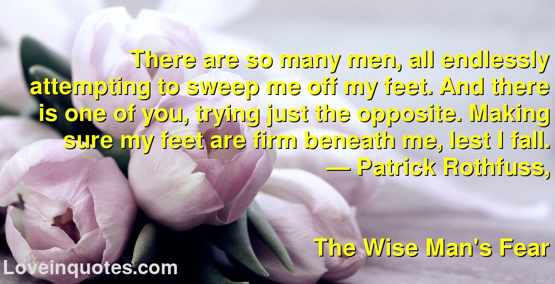 
There are so many men, all endlessly attempting to sweep me off my feet. And there is one of you, trying just the opposite. Making sure my feet are firm beneath me, lest I fall.
― Patrick Rothfuss,
The Wise Man's Fear