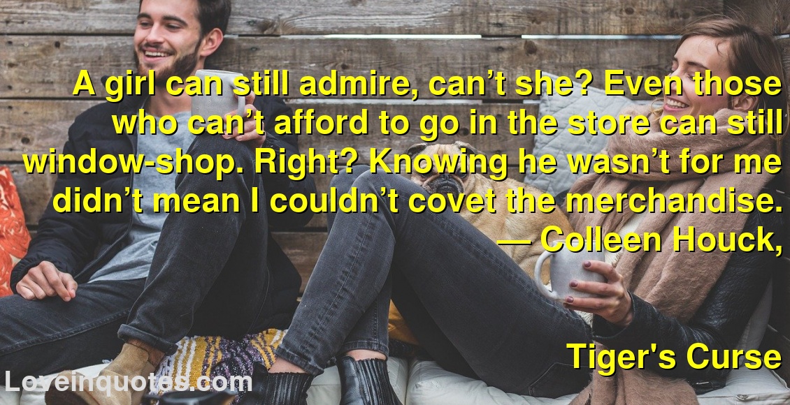 
A girl can still admire, can’t she? Even those who can’t afford to go in the store can still window-shop. Right? Knowing he wasn’t for me didn’t mean I couldn’t covet the merchandise.
― Colleen Houck,
Tiger's Curse