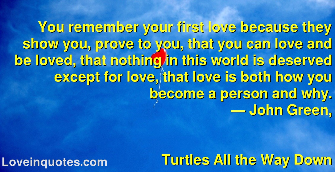 
You remember your first love because they show you, prove to you, that you can love and be loved, that nothing in this world is deserved except for love, that love is both how you become a person and why.
― John Green,
Turtles All the Way Down