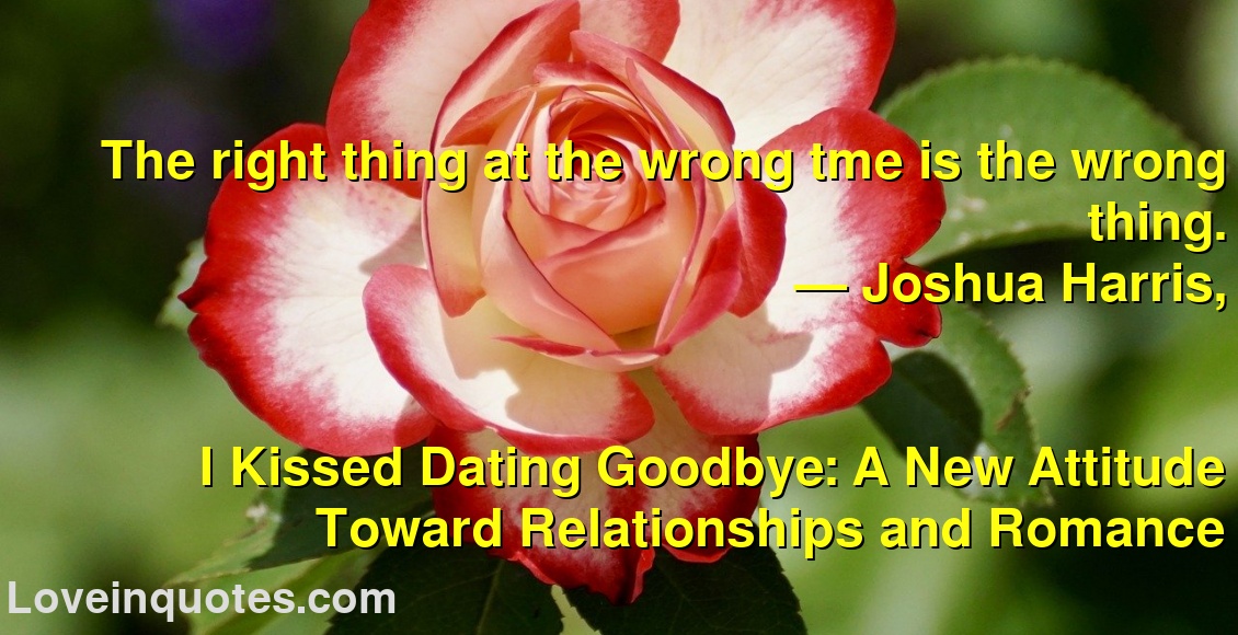 
The right thing at the wrong tme is the wrong thing.
― Joshua Harris,
I Kissed Dating Goodbye: A New Attitude Toward Relationships and Romance