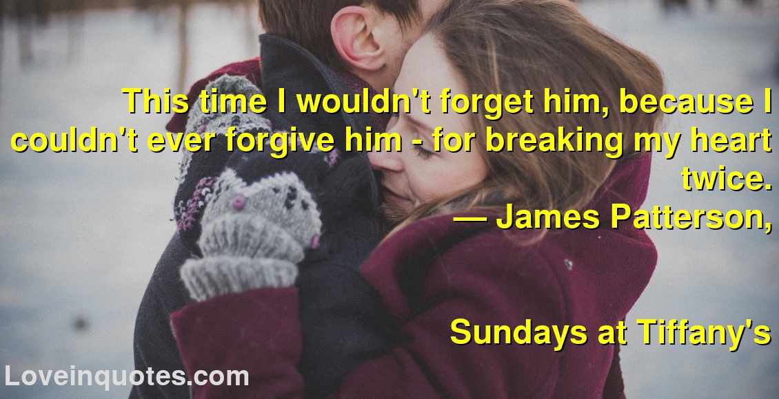
This time I wouldn't forget him, because I couldn't ever forgive him - for breaking my heart twice.
― James Patterson,
Sundays at Tiffany's