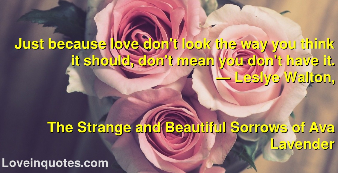 
Just because love don't look the way you think it should, don't mean you don't have it.
― Leslye Walton,
The Strange and Beautiful Sorrows of Ava Lavender