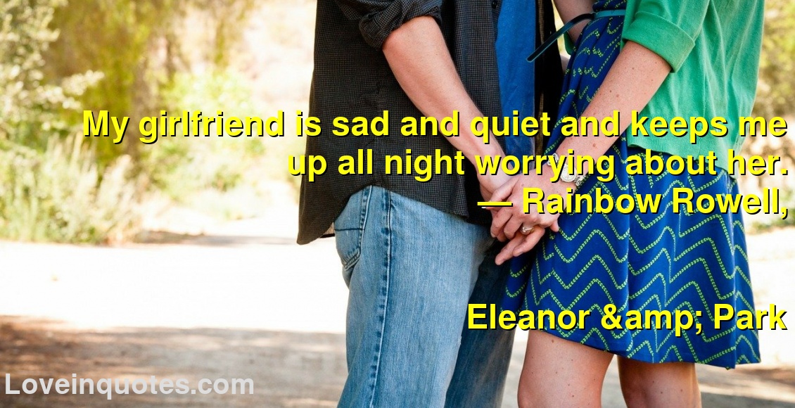 
My girlfriend is sad and quiet and keeps me up all night worrying about her.
― Rainbow Rowell,
Eleanor & Park