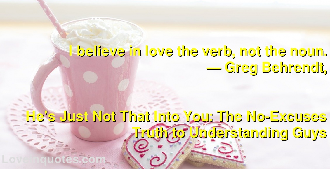 
I believe in love the verb, not the noun.
― Greg Behrendt,
He's Just Not That Into You: The No-Excuses Truth to Understanding Guys