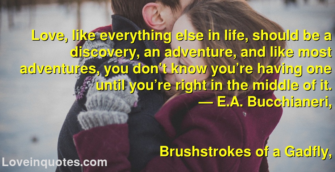 
Love, like everything else in life, should be a discovery, an adventure, and like most adventures, you don’t know you’re having one until you’re right in the middle of it.
― E.A. Bucchianeri,
Brushstrokes of a Gadfly,
