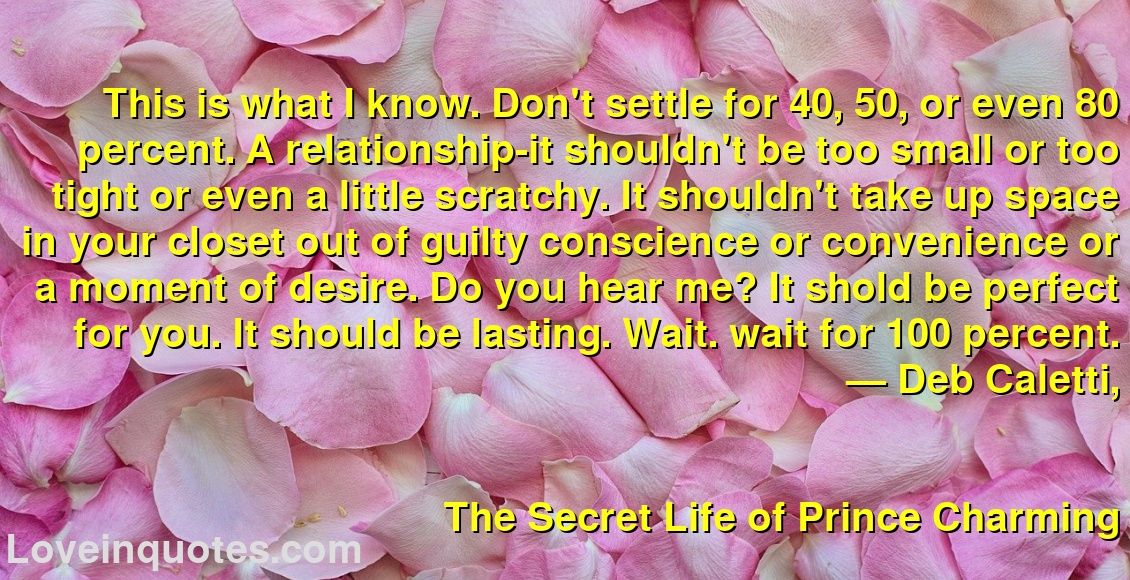 
This is what I know. Don't settle for 40, 50, or even 80 percent. A relationship-it shouldn't be too small or too tight or even a little scratchy. It shouldn't take up space in your closet out of guilty conscience or convenience or a moment of desire. Do you hear me? It shold be perfect for you. It should be lasting. Wait. wait for 100 percent.
― Deb Caletti,
The Secret Life of Prince Charming