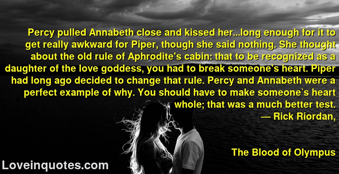 
Percy pulled Annabeth close and kissed her...long enough for it to get really awkward for Piper, though she said nothing. She thought about the old rule of Aphrodite's cabin: that to be recognized as a daughter of the love goddess, you had to break someone's heart. Piper had long ago decided to change that rule. Percy and Annabeth were a perfect example of why. You should have to make someone`s heart whole; that was a much better test.
― Rick Riordan,
The Blood of Olympus