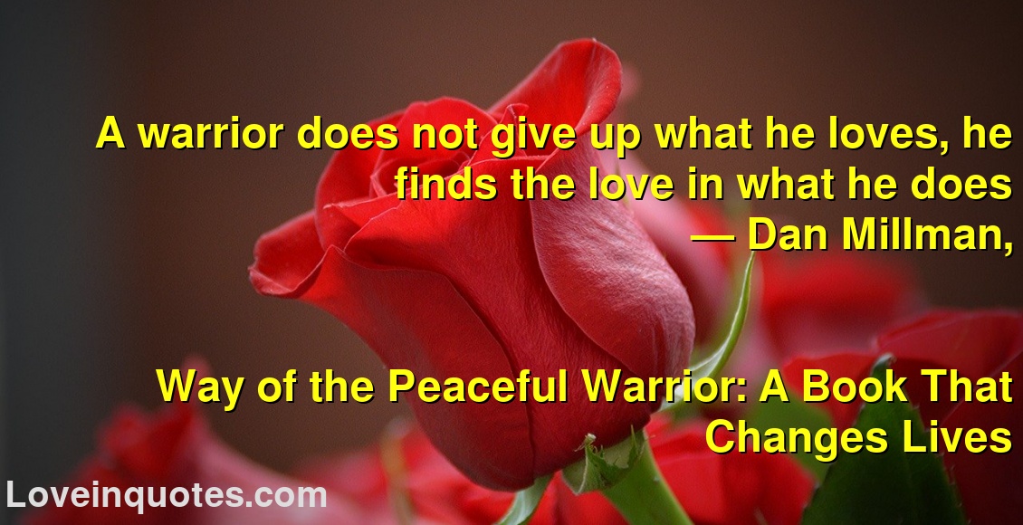 
A warrior does not give up what he loves, he finds the love in what he does
― Dan Millman,
Way of the Peaceful Warrior: A Book That Changes Lives