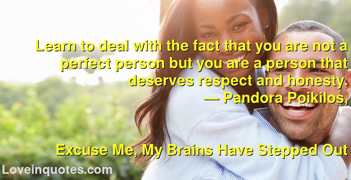
Learn to deal with the fact that you are not a perfect person but you are a person that deserves respect and honesty.
― Pandora Poikilos,
Excuse Me, My Brains Have Stepped Out