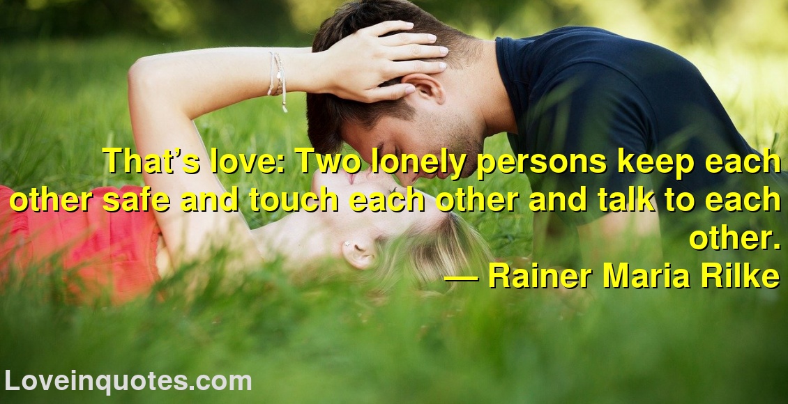 
That’s love: Two lonely persons keep each other safe and touch each other and talk to each other.
― Rainer Maria Rilke