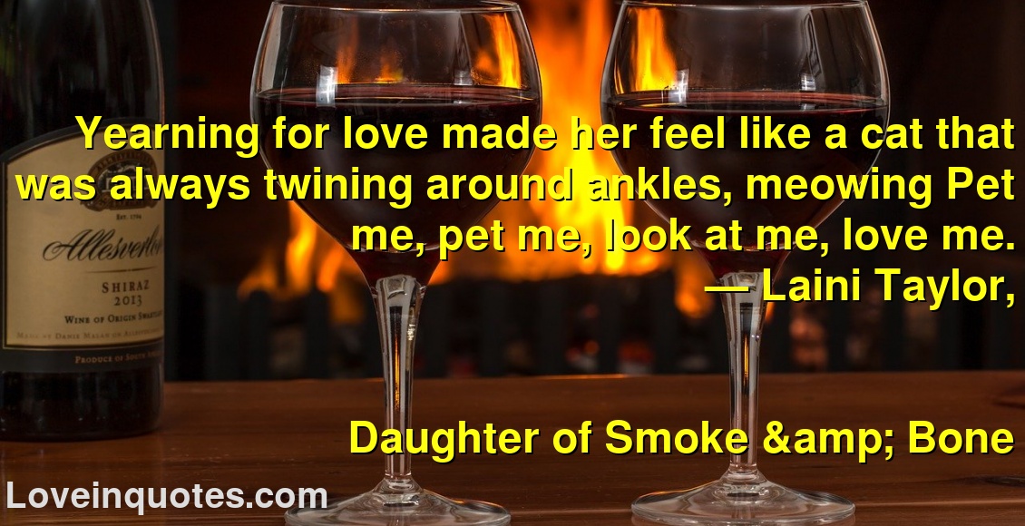
Yearning for love made her feel like a cat that was always twining around ankles, meowing Pet me, pet me, look at me, love me.
― Laini Taylor,
Daughter of Smoke & Bone