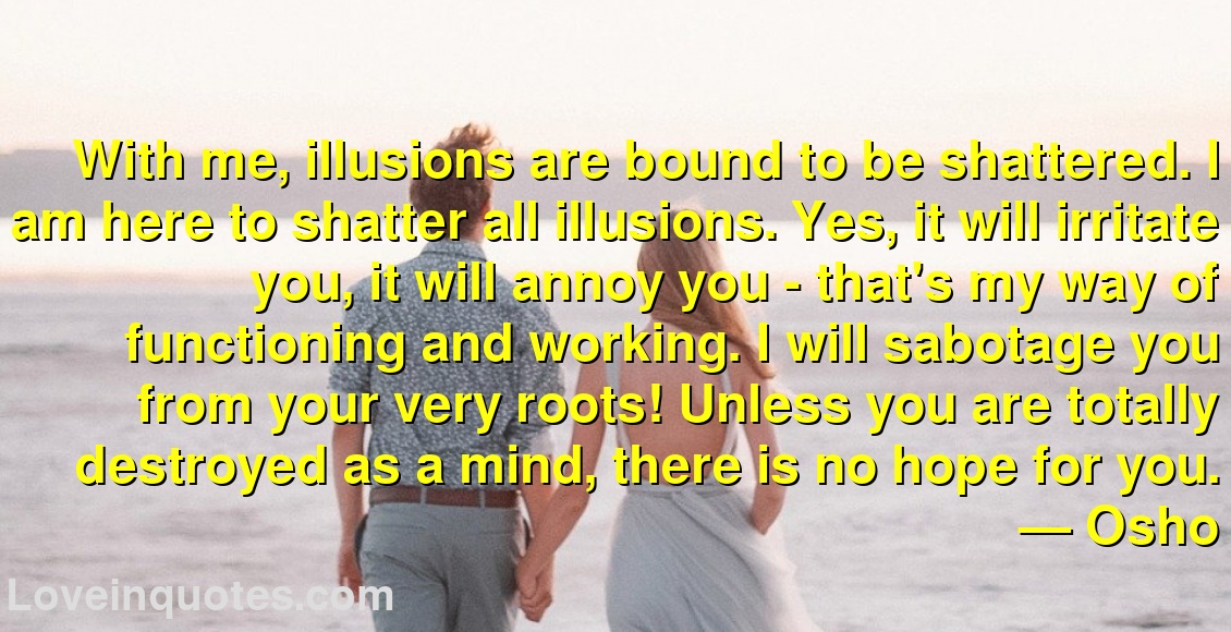 
With me, illusions are bound to be shattered. I am here to shatter all illusions. Yes, it will irritate you, it will annoy you - that's my way of functioning and working. I will sabotage you from your very roots! Unless you are totally destroyed as a mind, there is no hope for you.
― Osho