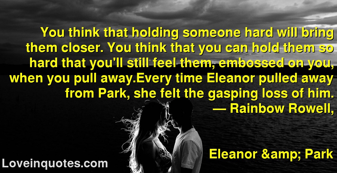 
You think that holding someone hard will bring them closer. You think that you can hold them so hard that you'll still feel them, embossed on you, when you pull away.Every time Eleanor pulled away from Park, she felt the gasping loss of him.
― Rainbow Rowell,
Eleanor & Park