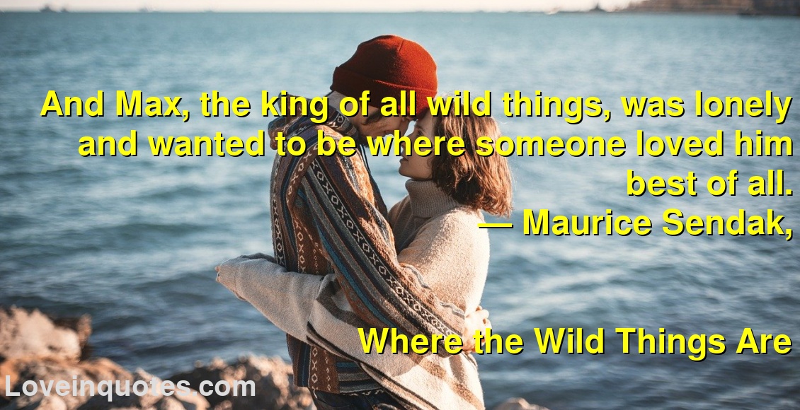 
And Max, the king of all wild things, was lonely and wanted to be where someone loved him best of all.
― Maurice Sendak,
Where the Wild Things Are