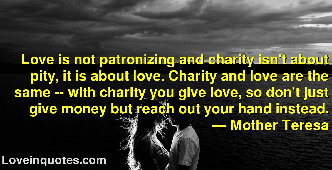 
Love is not patronizing and charity isn't about pity, it is about love. Charity and love are the same -- with charity you give love, so don't just give money but reach out your hand instead.
― Mother Teresa