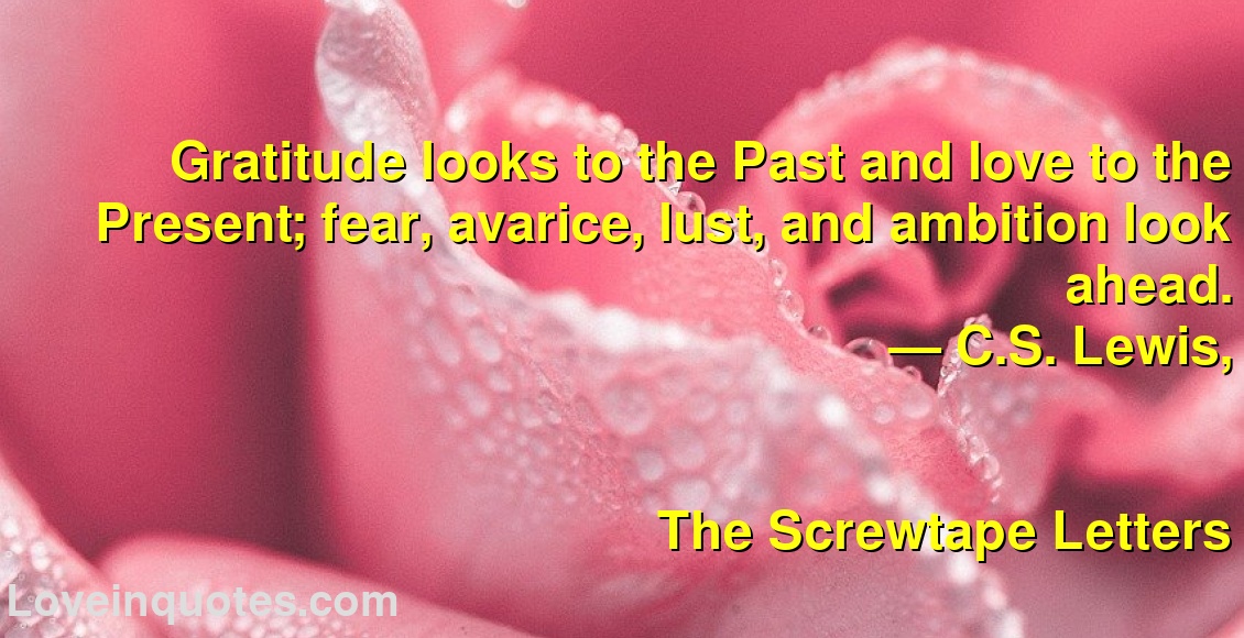 
Gratitude looks to the Past and love to the Present; fear, avarice, lust, and ambition look ahead.
― C.S. Lewis,
The Screwtape Letters