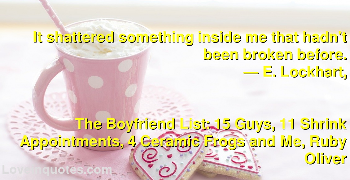 
It shattered something inside me that hadn't been broken before.
― E. Lockhart,
The Boyfriend List: 15 Guys, 11 Shrink Appointments, 4 Ceramic Frogs and Me, Ruby Oliver