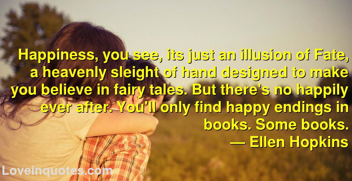 
Happiness, you see, its just an illusion of Fate, a heavenly sleight of hand designed to make you believe in fairy tales. But there's no happily ever after. You'll only find happy endings in books. Some books.
― Ellen Hopkins