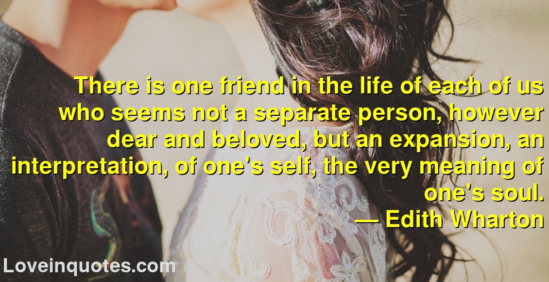 
There is one friend in the life of each of us who seems not a separate person, however dear and beloved, but an expansion, an interpretation, of one's self, the very meaning of one's soul.
― Edith Wharton