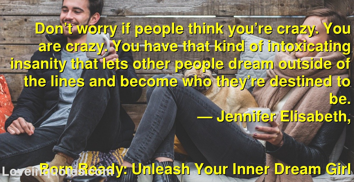 
Don’t worry if people think you’re crazy. You are crazy. You have that kind of intoxicating insanity that lets other people dream outside of the lines and become who they’re destined to be.
― Jennifer Elisabeth,
Born Ready: Unleash Your Inner Dream Girl