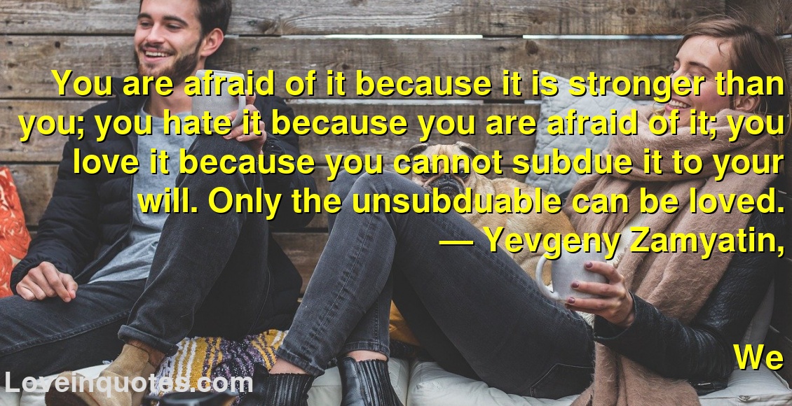 
You are afraid of it because it is stronger than you; you hate it because you are afraid of it; you love it because you cannot subdue it to your will. Only the unsubduable can be loved.
― Yevgeny Zamyatin,
We
