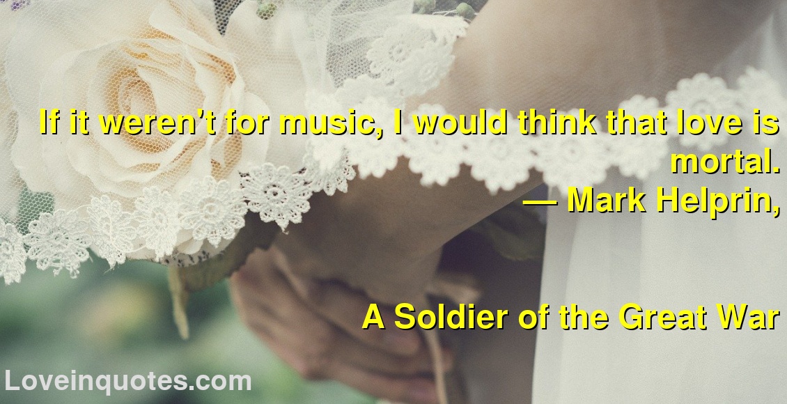 
If it weren't for music, I would think that love is mortal.
― Mark Helprin,
A Soldier of the Great War