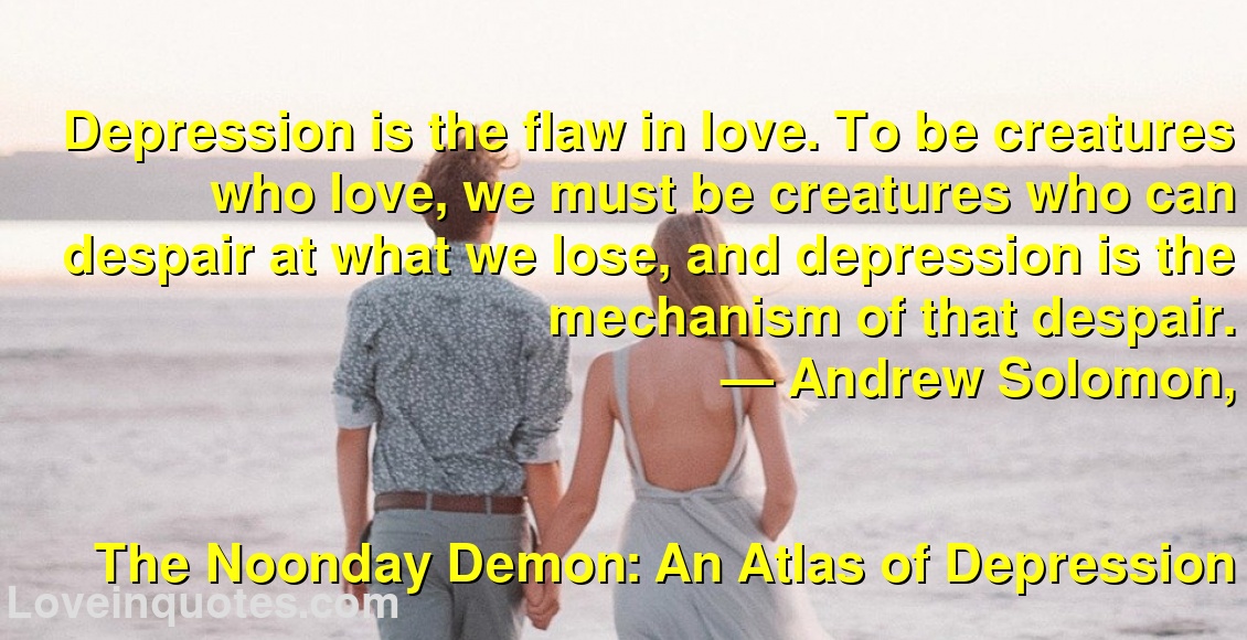 
Depression is the flaw in love. To be creatures who love, we must be creatures who can despair at what we lose, and depression is the mechanism of that despair.
― Andrew Solomon,
The Noonday Demon: An Atlas of Depression