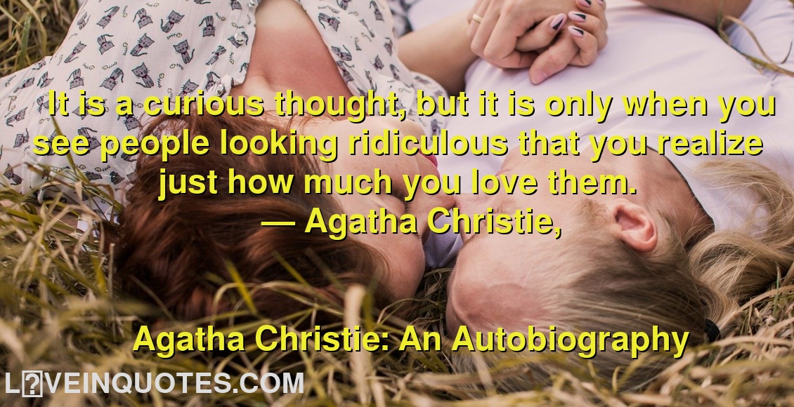 
It is a curious thought, but it is only when you see people looking ridiculous that you realize just how much you love them.
― Agatha Christie,
Agatha Christie: An Autobiography