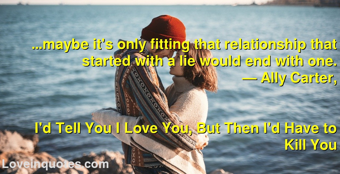
...maybe it's only fitting that relationship that started with a lie would end with one.
― Ally Carter,
I'd Tell You I Love You, But Then I'd Have to Kill You