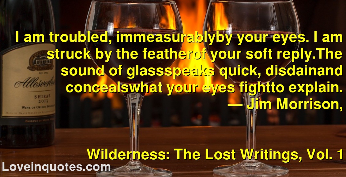 
I am troubled, immeasurablyby your eyes. I am struck by the featherof your soft reply.The sound of glassspeaks quick, disdainand concealswhat your eyes fightto explain.
― Jim Morrison,
Wilderness: The Lost Writings, Vol. 1