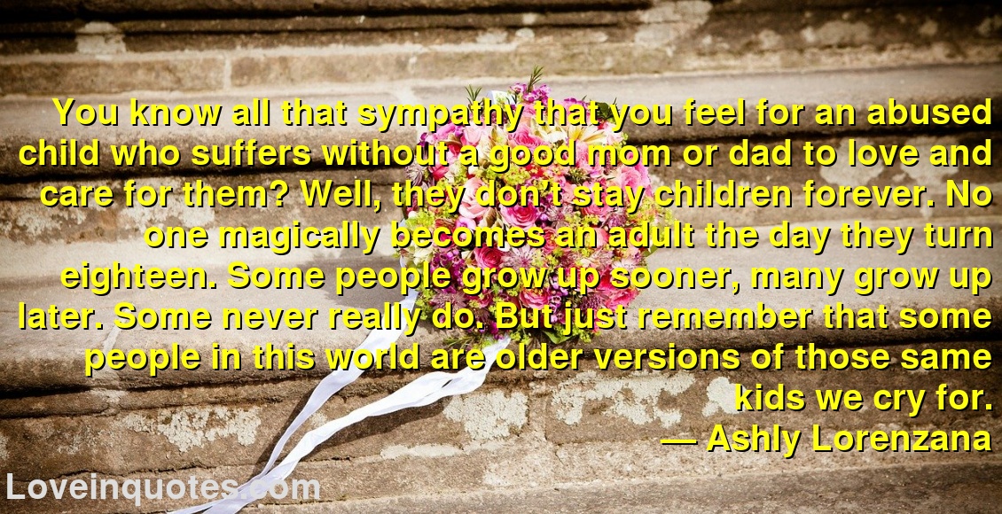
You know all that sympathy that you feel for an abused child who suffers without a good mom or dad to love and care for them? Well, they don't stay children forever. No one magically becomes an adult the day they turn eighteen. Some people grow up sooner, many grow up later. Some never really do. But just remember that some people in this world are older versions of those same kids we cry for.
― Ashly Lorenzana