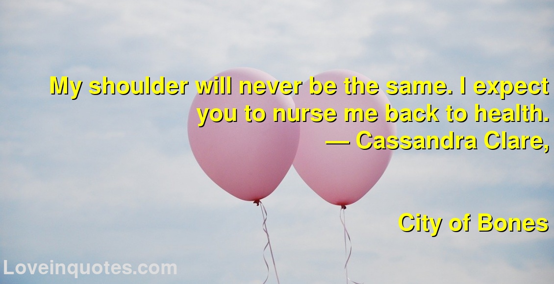 
My shoulder will never be the same. I expect you to nurse me back to health.
― Cassandra Clare,
City of Bones