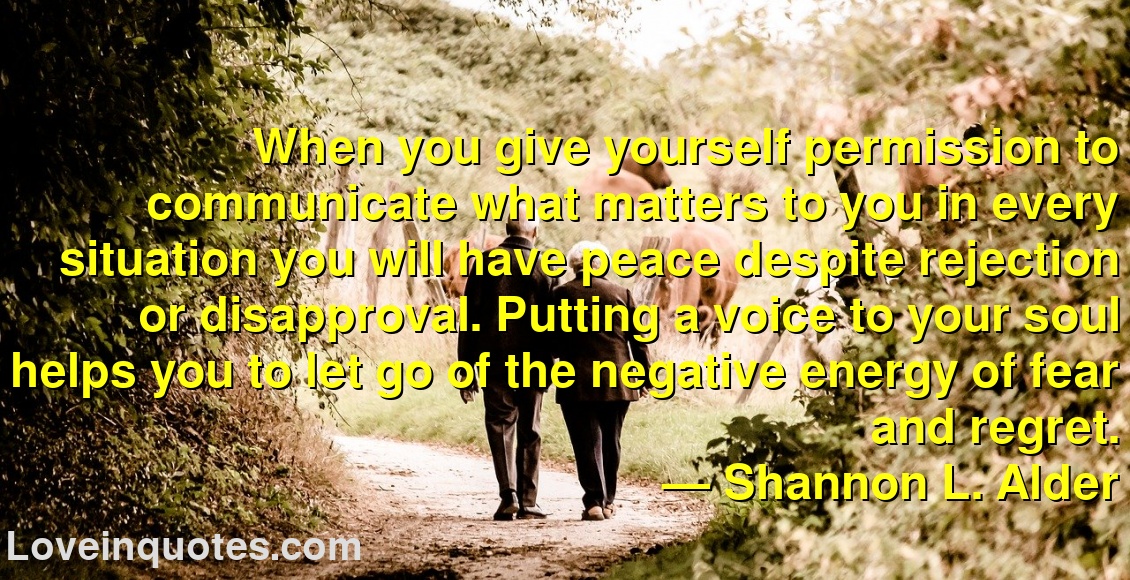 
When you give yourself permission to communicate what matters to you in every situation you will have peace despite rejection or disapproval. Putting a voice to your soul helps you to let go of the negative energy of fear and regret.
― Shannon L. Alder