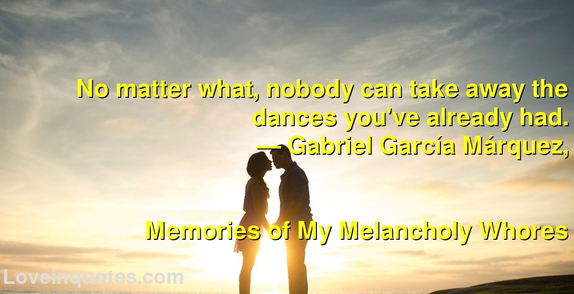 
No matter what, nobody can take away the dances you've already had.
― Gabriel García Márquez,
Memories of My Melancholy Whores