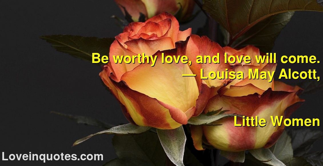 
Be worthy love, and love will come.
― Louisa May Alcott,
Little Women