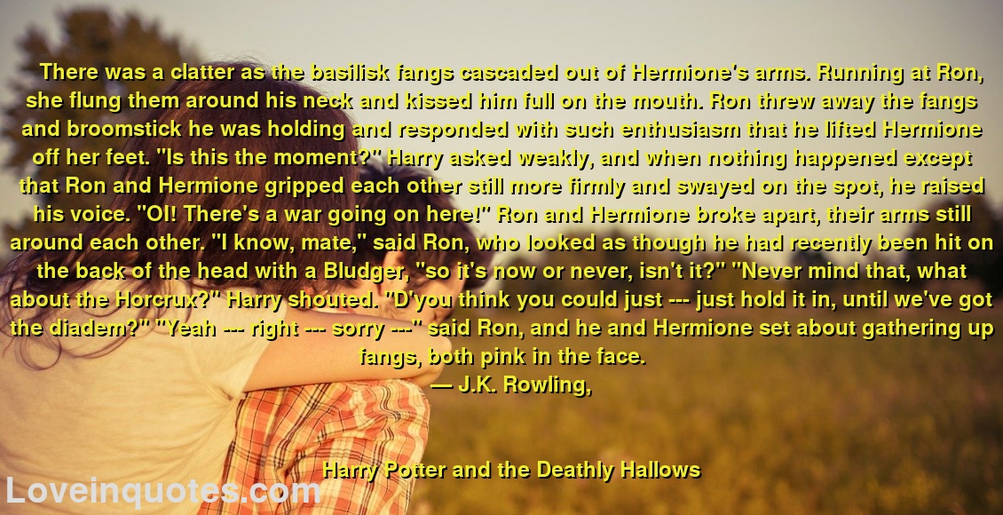 
There was a clatter as the basilisk fangs cascaded out of Hermione's arms. Running at Ron, she flung them around his neck and kissed him full on the mouth. Ron threw away the fangs and broomstick he was holding and responded with such enthusiasm that he lifted Hermione off her feet. 