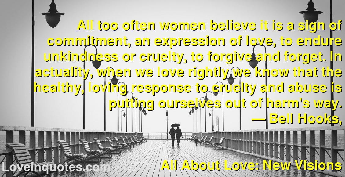 
All too often women believe it is a sign of commitment, an expression of love, to endure unkindness or cruelty, to forgive and forget. In actuality, when we love rightly we know that the healthy, loving response to cruelty and abuse is putting ourselves out of harm's way.
― Bell Hooks,
All About Love: New Visions