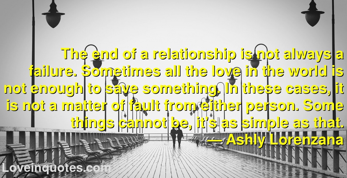 
The end of a relationship is not always a failure. Sometimes all the love in the world is not enough to save something. In these cases, it is not a matter of fault from either person. Some things cannot be, it's as simple as that.
― Ashly Lorenzana