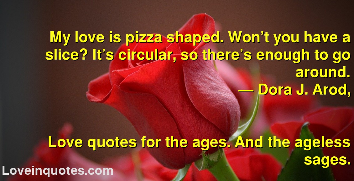 
My love is pizza shaped. Won’t you have a slice? It’s circular, so there’s enough to go around. 
― Dora J. Arod,
Love quotes for the ages. And the ageless sages.