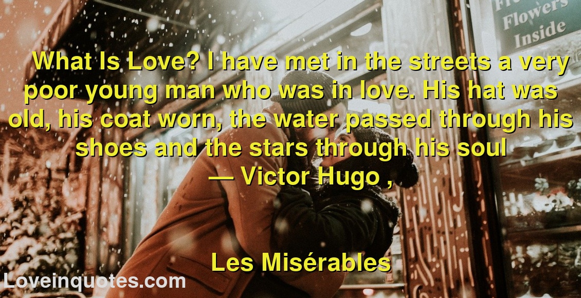 
What Is Love? I have met in the streets a very poor young man who was in love. His hat was old, his coat worn, the water passed through his shoes and the stars through his soul
― Victor Hugo ,
Les Misérables