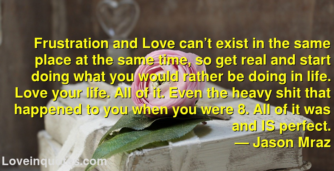 
Frustration and Love can’t exist in the same place at the same time, so get real and start doing what you would rather be doing in life. Love your life. All of it. Even the heavy shit that happened to you when you were 8. All of it was and IS perfect.
― Jason Mraz