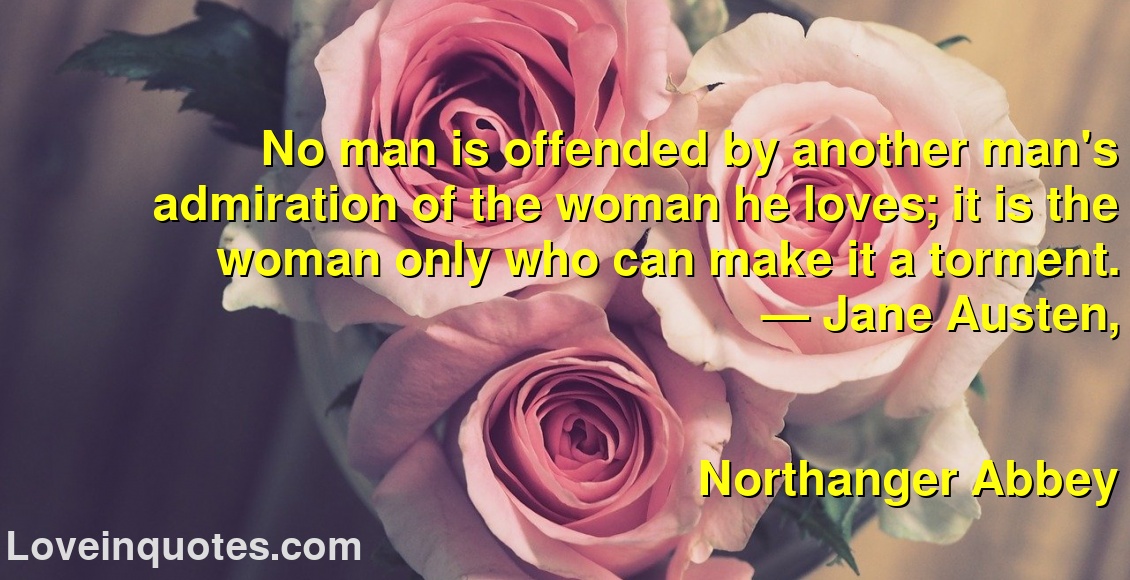 
No man is offended by another man's admiration of the woman he loves; it is the woman only who can make it a torment.
― Jane Austen,
Northanger Abbey