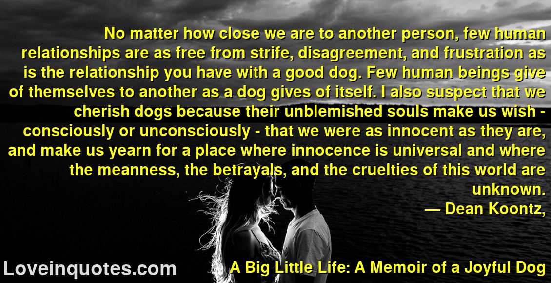 
No matter how close we are to another person, few human relationships are as free from strife, disagreement, and frustration as is the relationship you have with a good dog. Few human beings give of themselves to another as a dog gives of itself. I also suspect that we cherish dogs because their unblemished souls make us wish - consciously or unconsciously - that we were as innocent as they are, and make us yearn for a place where innocence is universal and where the meanness, the betrayals, and the cruelties of this world are unknown.
― Dean Koontz,
A Big Little Life:  A Memoir of a Joyful Dog